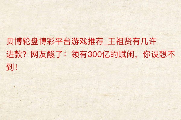 贝博轮盘博彩平台游戏推荐_王祖贤有几许进款？网友酸了：领有300亿的赋闲，你设想不到！