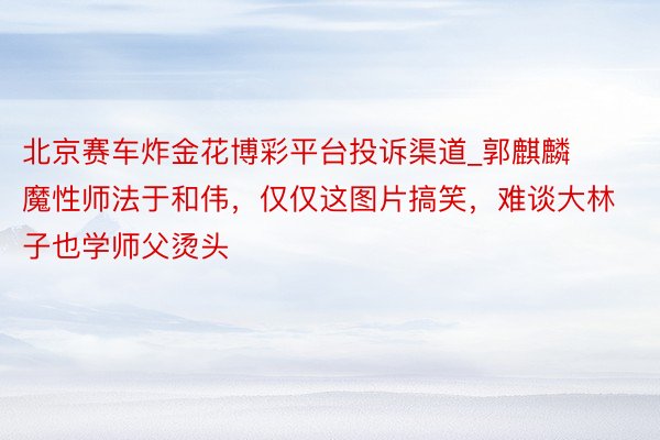 北京赛车炸金花博彩平台投诉渠道_郭麒麟魔性师法于和伟,仅仅这图片搞笑,难谈大林子也学师父烫头