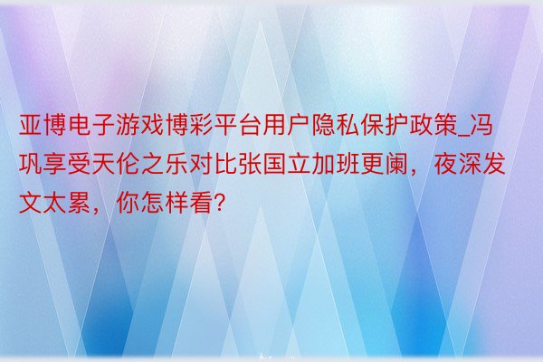 亚博电子游戏博彩平台用户隐私保护政策_冯巩享受天伦之乐对比张国立加班更阑,夜深发文太累,你怎样看?