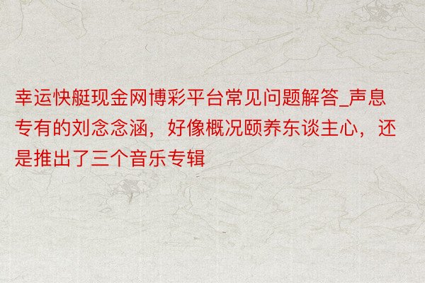 幸运快艇现金网博彩平台常见问题解答_声息专有的刘念念涵,好像概况颐养东谈主心,还是推出了三个音乐专辑