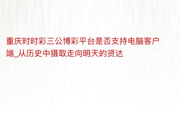 重庆时时彩三公博彩平台是否支持电脑客户端_从历史中摄取走向明天的贤达
