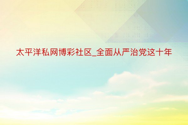 太平洋私网博彩社区_全面从严治党这十年