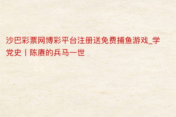 沙巴彩票网博彩平台注册送免费捕鱼游戏_学党史丨陈赓的兵马一世
