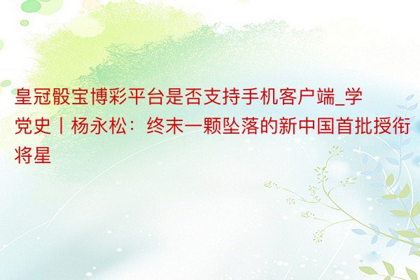 皇冠骰宝博彩平台是否支持手机客户端_学党史丨杨永松：终末一颗坠落的新中国首批授衔将星