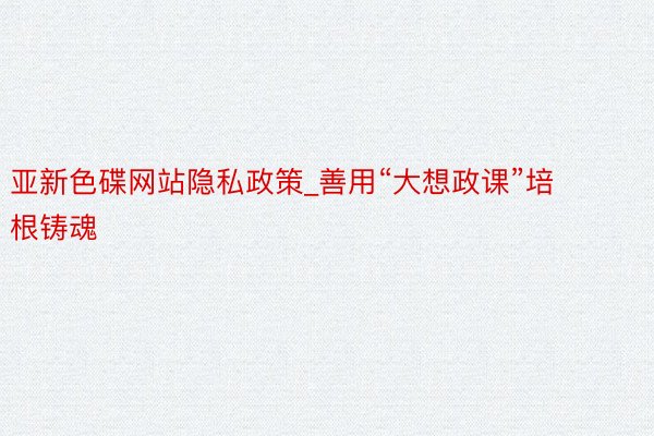 亚新色碟网站隐私政策_善用“大想政课”培根铸魂