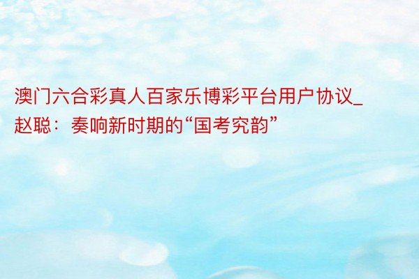 澳门六合彩真人百家乐博彩平台用户协议_ 赵聪:奏响新时期的“国考究韵”
