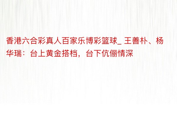 香港六合彩真人百家乐博彩篮球_ 王善朴、杨华瑞:台上黄金搭档,台下伉俪情深