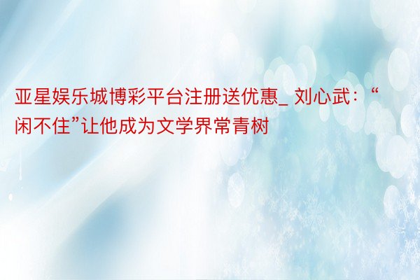 亚星娱乐城博彩平台注册送优惠_ 刘心武：“闲不住”让他成为文学界常青树