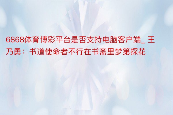 6868体育博彩平台是否支持电脑客户端_ 王乃勇:书道使命者不行在书斋里梦第探花