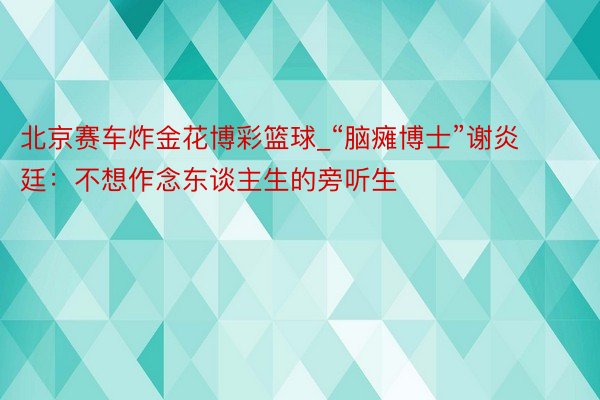 北京赛车炸金花博彩篮球_“脑瘫博士”谢炎廷:不想作念东谈主生的旁听生