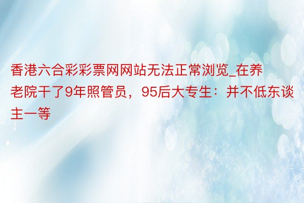 香港六合彩彩票网网站无法正常浏览_在养老院干了9年照管员，95后大专生：并不低东谈主一等