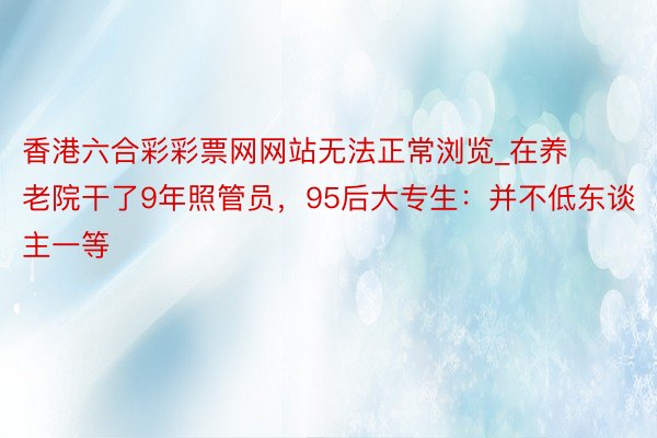 香港六合彩彩票网网站无法正常浏览_在养老院干了9年照管员,95后大专生:并不低东谈主一等