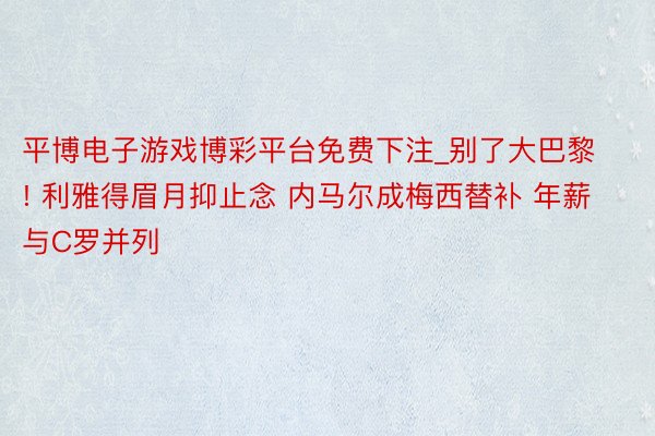平博电子游戏博彩平台免费下注_别了大巴黎! 利雅得眉月抑止念 内马尔成梅西替补 年薪与C罗并列
