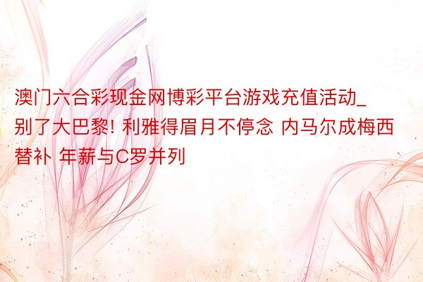 澳门六合彩现金网博彩平台游戏充值活动_别了大巴黎! 利雅得眉月不停念 内马尔成梅西替补 年薪与C罗并列