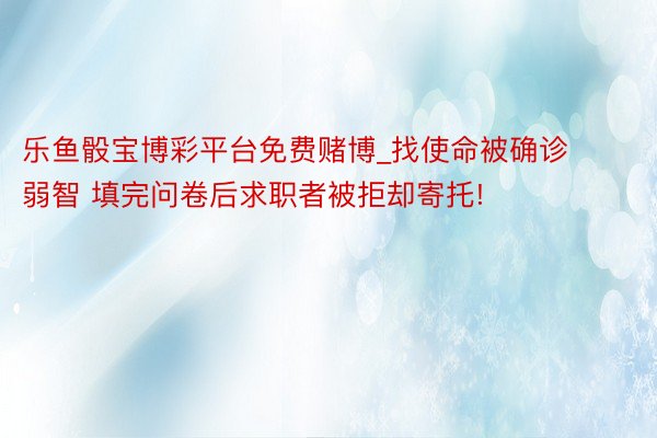 乐鱼骰宝博彩平台免费赌博_找使命被确诊弱智 填完问卷后求职者被拒却寄托!