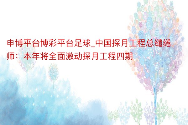 申博平台博彩平台足球_中国探月工程总缱绻师:本年将全面激动探月工程四期