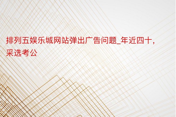 排列五娱乐城网站弹出广告问题_年近四十,采选考公