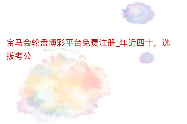 宝马会轮盘博彩平台免费注册_年近四十,选拔考公