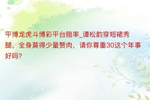 平博龙虎斗博彩平台赔率_谭松韵穿短裙秀腿,全身莫得少量赘肉,请你尊重30这个年事好吗?