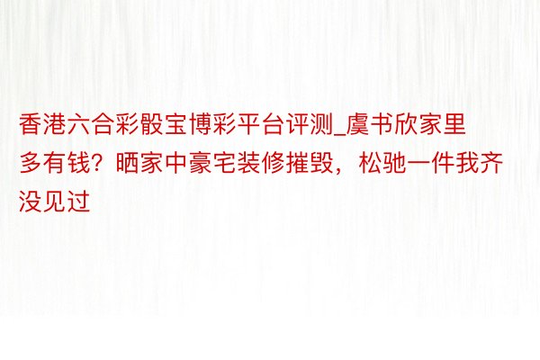 香港六合彩骰宝博彩平台评测_虞书欣家里多有钱?晒家中豪宅装修摧毁,松驰一件我齐没见过