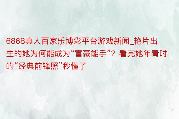 6868真人百家乐博彩平台游戏新闻_艳片出生的她为何能成为“富豪能手”?看完她年青时的“经典前锋照”秒懂了