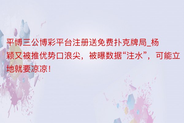 平博三公博彩平台注册送免费扑克牌局_杨颖又被推优势口浪尖,被曝数据“注水”,可能立地就要凉凉!