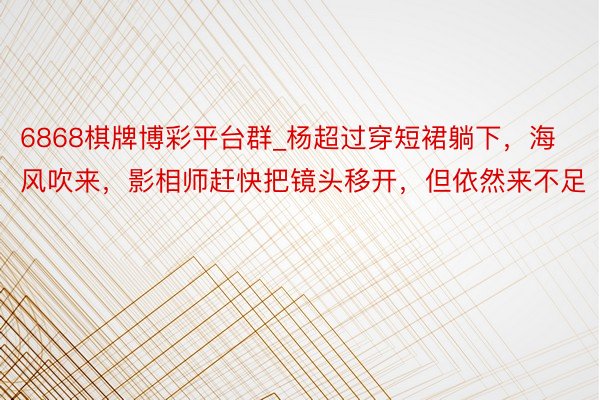 6868棋牌博彩平台群_杨超过穿短裙躺下,海风吹来,影相师赶快把镜头移开,但依然来不足