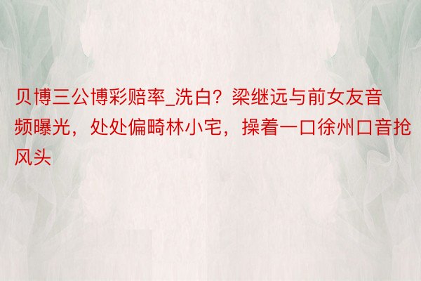 贝博三公博彩赔率_洗白?梁继远与前女友音频曝光,处处偏畸林小宅,操着一口徐州口音抢风头