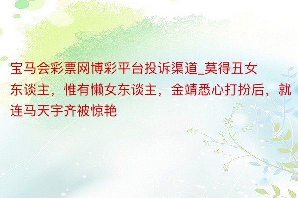 宝马会彩票网博彩平台投诉渠道_莫得丑女东谈主,惟有懒女东谈主,金靖悉心打扮后,就连马天宇齐被惊艳