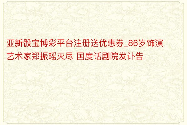 亚新骰宝博彩平台注册送优惠券_86岁饰演艺术家郑振瑶灭尽 国度话剧院发讣告