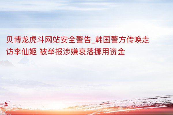 贝博龙虎斗网站安全警告_韩国警方传唤走访李仙姬 被举报涉嫌衰落挪用资金