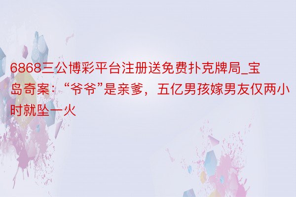 6868三公博彩平台注册送免费扑克牌局_宝岛奇案：“爷爷”是亲爹，五亿男孩嫁男友仅两小时就坠一火
