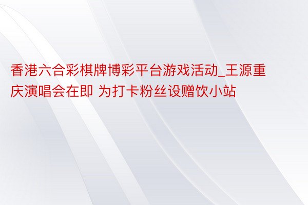 香港六合彩棋牌博彩平台游戏活动_王源重庆演唱会在即 为打卡粉丝设赠饮小站