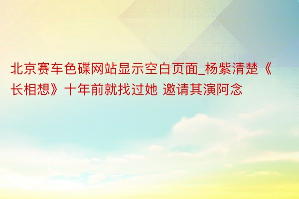 北京赛车色碟网站显示空白页面_杨紫清楚《长相想》十年前就找过她 邀请其演阿念