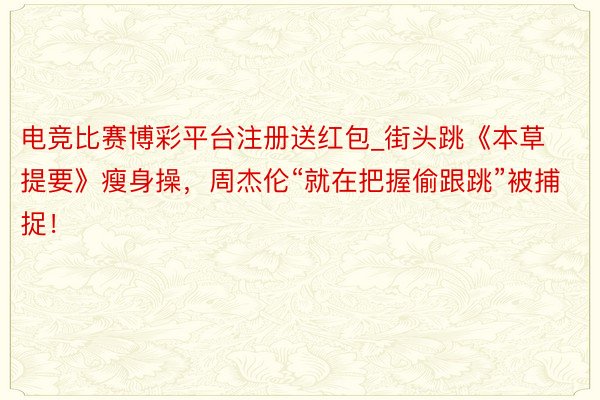 电竞比赛博彩平台注册送红包_街头跳《本草提要》瘦身操,周杰伦“就在把握偷跟跳”被捕捉!