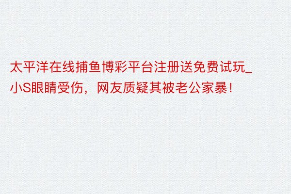 太平洋在线捕鱼博彩平台注册送免费试玩_小S眼睛受伤,网友质疑其被老公家暴!