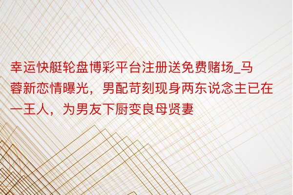 幸运快艇轮盘博彩平台注册送免费赌场_马蓉新恋情曝光,男配苛刻现身两东说念主已在一王人,为男友下厨变良母贤妻