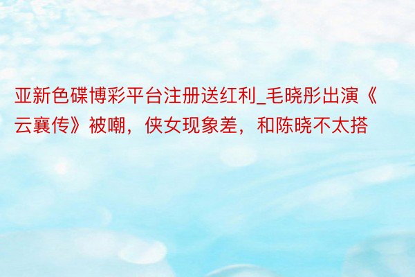 亚新色碟博彩平台注册送红利_毛晓彤出演《云襄传》被嘲,侠女现象差,和陈晓不太搭