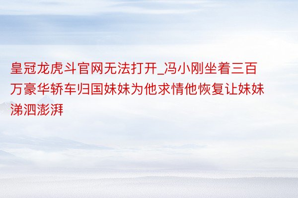 皇冠龙虎斗官网无法打开_冯小刚坐着三百万豪华轿车归国妹妹为他求情他恢复让妹妹涕泗澎湃