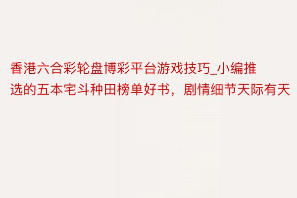 香港六合彩轮盘博彩平台游戏技巧_小编推选的五本宅斗种田榜单好书,剧情细节天际有天