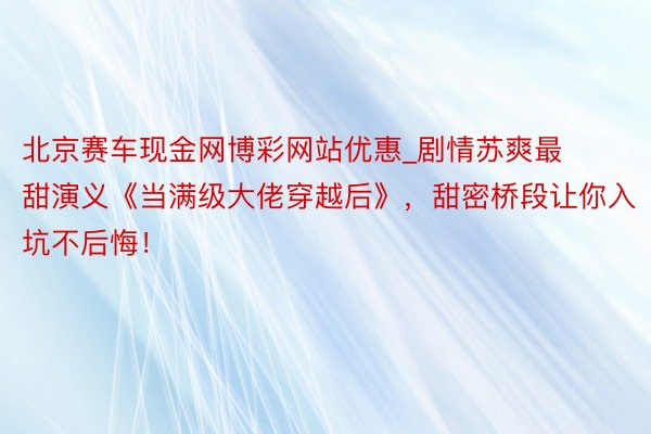 北京赛车现金网博彩网站优惠_剧情苏爽最甜演义《当满级大佬穿越后》,甜密桥段让你入坑不后悔!