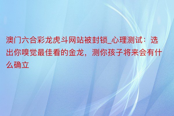 澳门六合彩龙虎斗网站被封锁_心理测试:选出你嗅觉最佳看的金龙,测你孩子将来会有什么确立