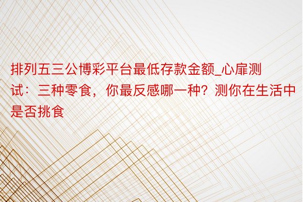 排列五三公博彩平台最低存款金额_心扉测试:三种零食,你最反感哪一种?测你在生活中是否挑食