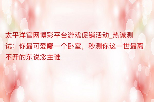 太平洋官网博彩平台游戏促销活动_热诚测试:你最可爱哪一个卧室,秒测你这一世最离不开的东说念主谁