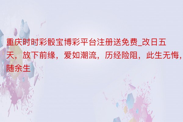 重庆时时彩骰宝博彩平台注册送免费_改日五天，放下前缘，爱如潮流，历经险阻，此生无悔，相随余生