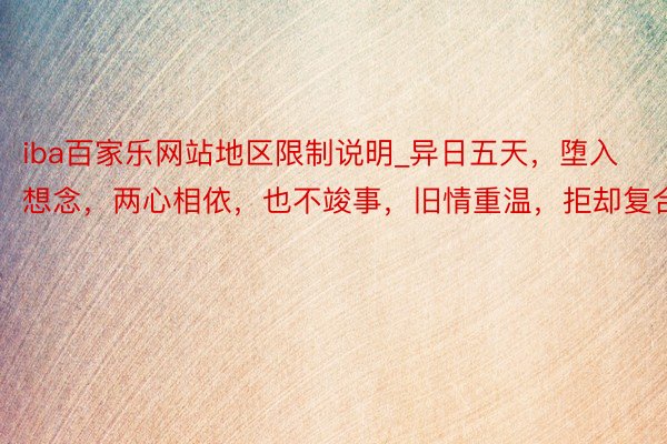 iba百家乐网站地区限制说明_异日五天，堕入想念，两心相依，也不竣事，旧情重温，拒却复合