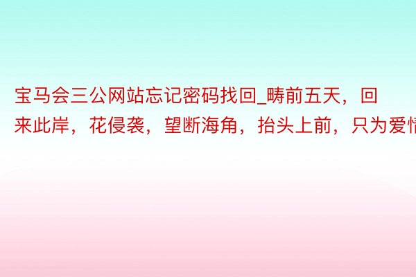 宝马会三公网站忘记密码找回_畴前五天，回来此岸，花侵袭，望断海角，抬头上前，只为爱情