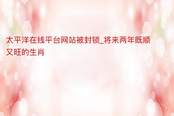 太平洋在线平台网站被封锁_将来两年既顺又旺的生肖