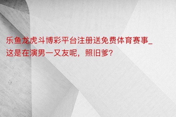乐鱼龙虎斗博彩平台注册送免费体育赛事_这是在演男一又友呢,照旧爹?