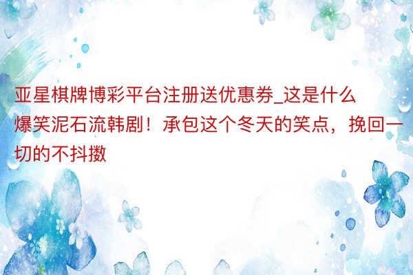 亚星棋牌博彩平台注册送优惠券_这是什么爆笑泥石流韩剧!承包这个冬天的笑点,挽回一切的不抖擞